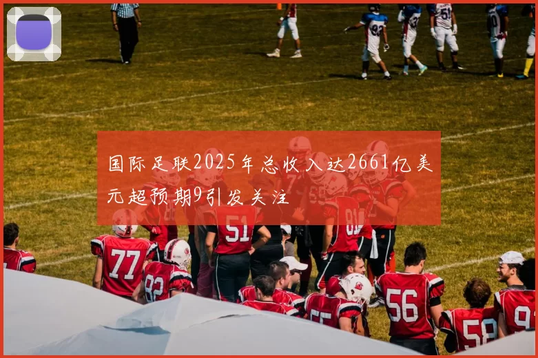 国际足联2025年总收入达2661亿美元超预期9引发关注