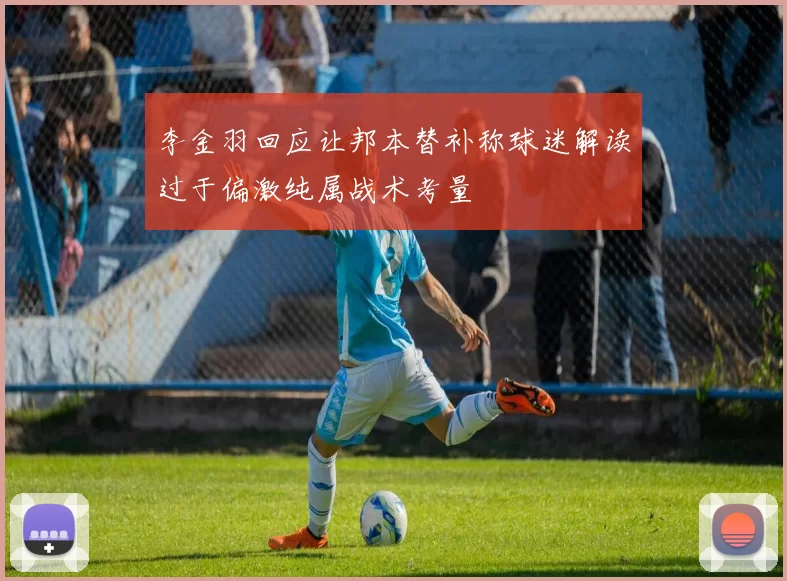 李金羽回应让邦本替补称球迷解读过于偏激纯属战术考量