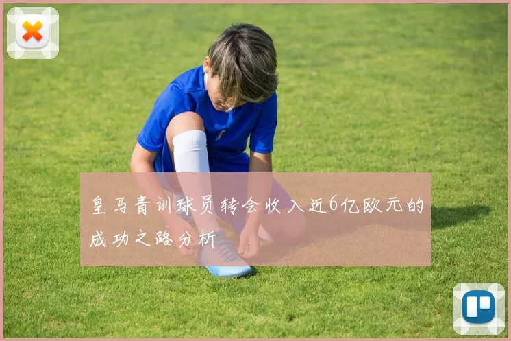 皇马青训球员转会收入近6亿欧元的成功之路分析