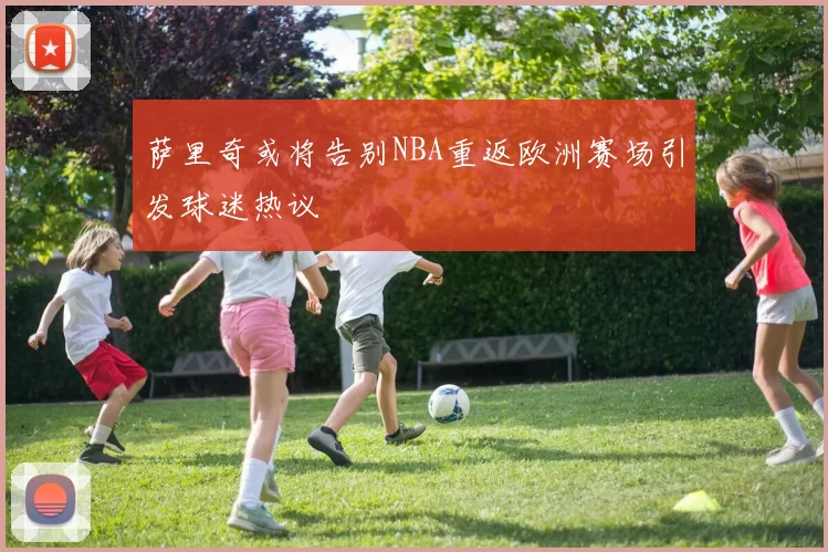 萨里奇或将告别NBA重返欧洲赛场引发球迷热议