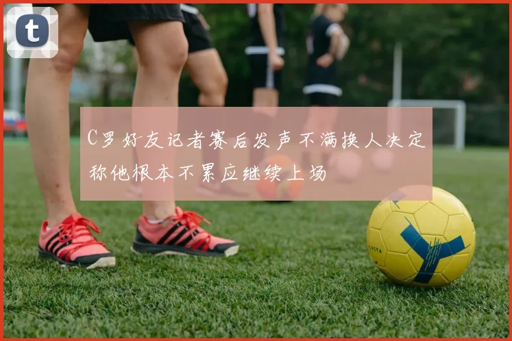C罗好友记者赛后发声不满换人决定称他根本不累应继续上场