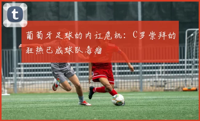 葡萄牙足球的内讧危机：C罗崇拜的狂热已成球队毒瘤