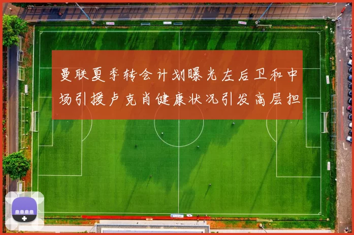 曼联夏季转会计划曝光左后卫和中场引援卢克肖健康状况引发高层担忧