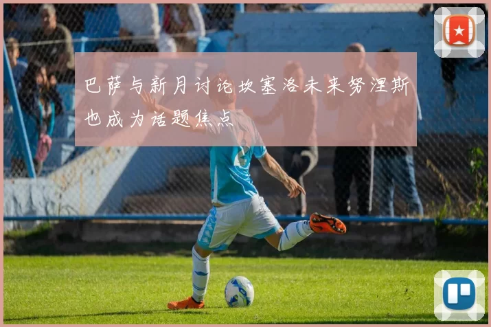 巴萨与新月讨论坎塞洛未来努涅斯也成为话题焦点