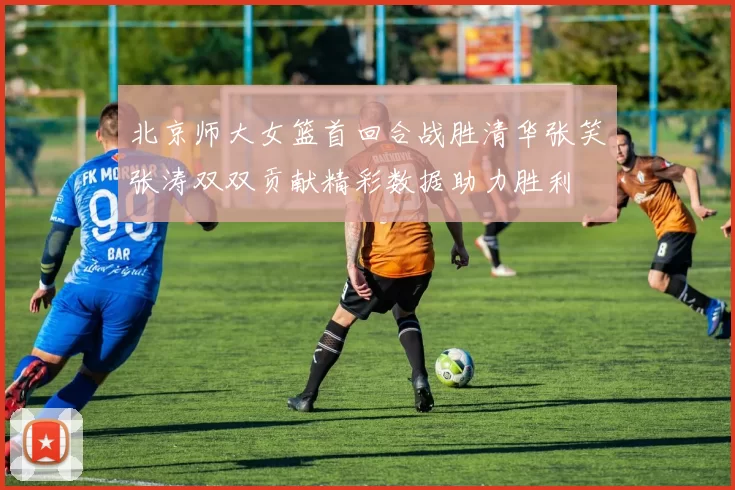 北京师大女篮首回合战胜清华张笑张涛双双贡献精彩数据助力胜利