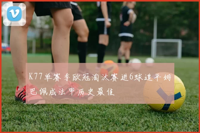 K77单赛季欧冠淘汰赛进6球追平姆巴佩成法甲历史最佳