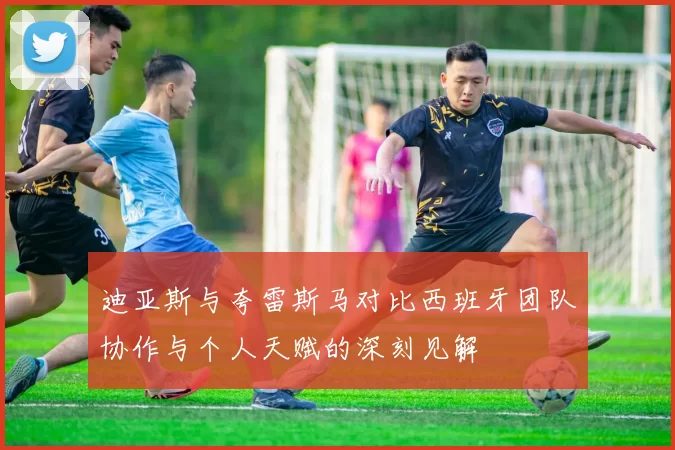 迪亚斯与夸雷斯马对比西班牙团队协作与个人天赋的深刻见解