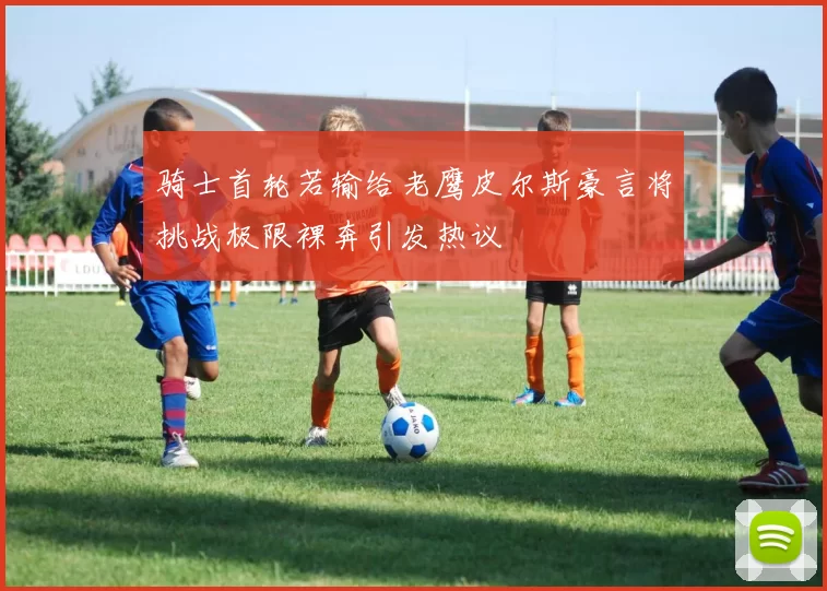 骑士首轮若输给老鹰皮尔斯豪言将挑战极限裸奔引发热议