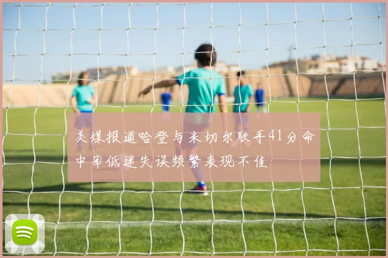美媒报道哈登与米切尔联手41分命中率低迷失误频繁表现不佳
