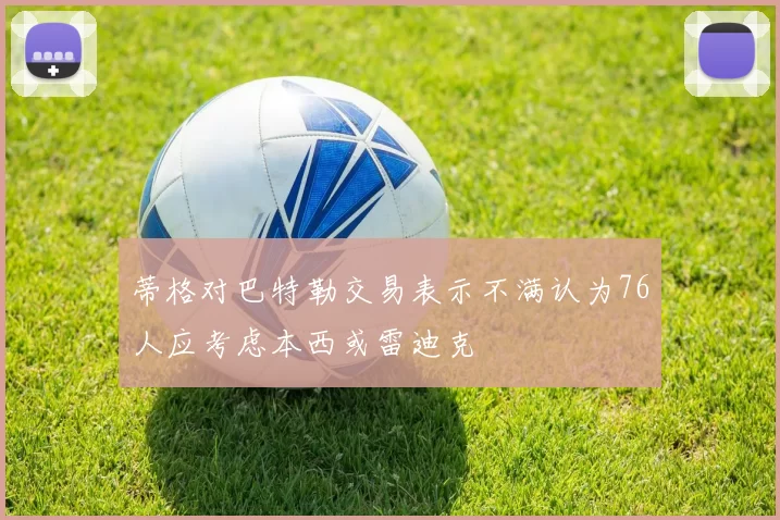 蒂格对巴特勒交易表示不满认为76人应考虑本西或雷迪克