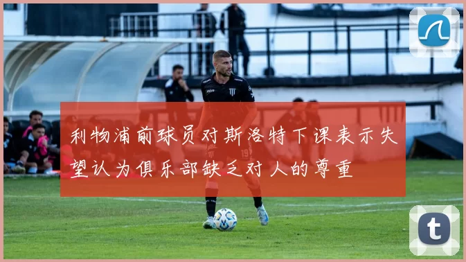利物浦前球员对斯洛特下课表示失望认为俱乐部缺乏对人的尊重