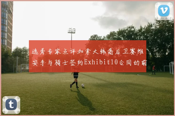 选秀专家点评加拿大韩裔后卫赛维安李与骑士签约Exhibit10合同的前景分析