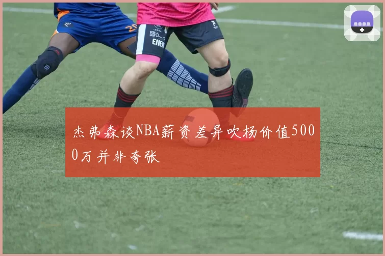 杰弗森谈NBA薪资差异吹杨价值5000万并非夸张