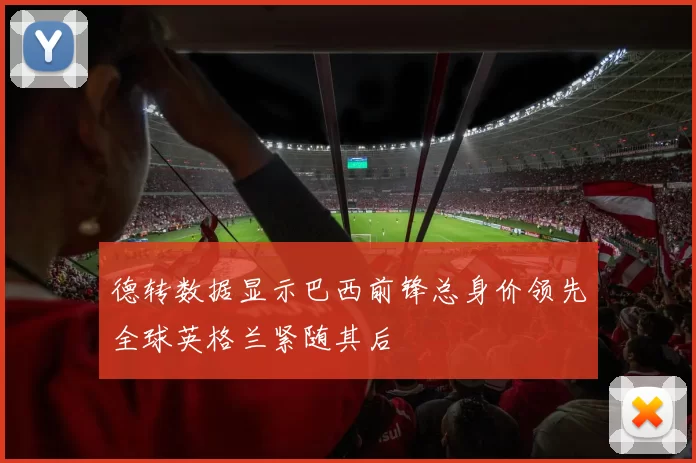 德转数据显示巴西前锋总身价领先全球英格兰紧随其后