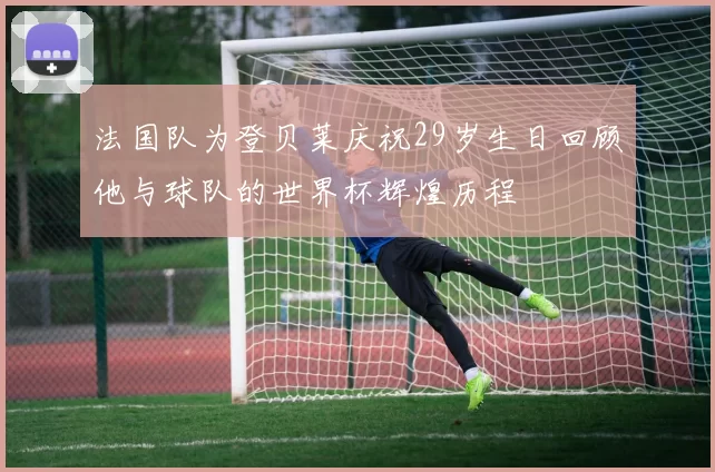 法国队为登贝莱庆祝29岁生日回顾他与球队的世界杯辉煌历程