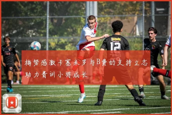 梅努感激卡塞米罗与B费的支持立志助力青训小将成长
