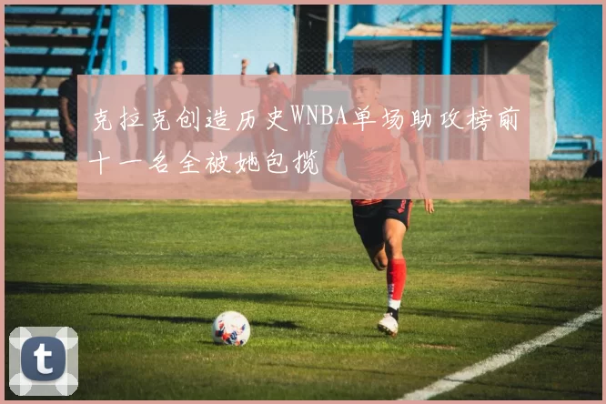 克拉克创造历史WNBA单场助攻榜前十一名全被她包揽