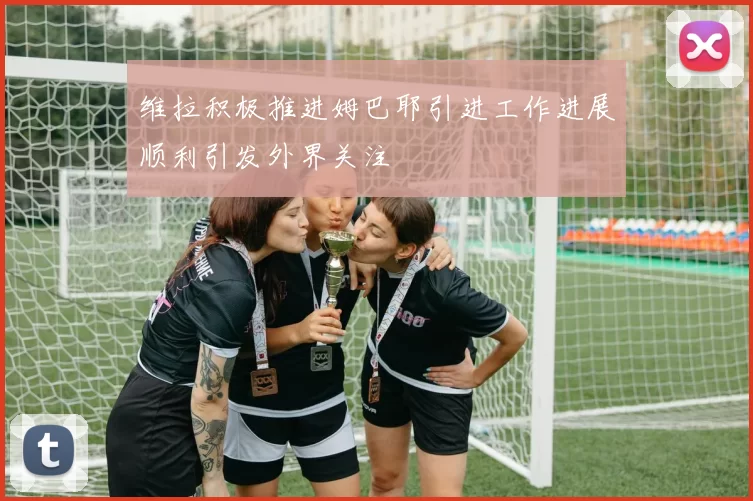 维拉积极推进姆巴耶引进工作进展顺利引发外界关注