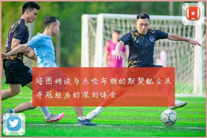 塔图姆谈与杰伦布朗的默契配合及夺冠经历的深刻体会