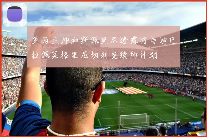 罗马主帅加斯佩里尼透露将与迪巴拉佩莱格里尼切利克续约计划