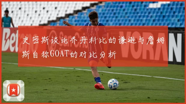 史密斯谈论乔丹科比的谦逊与詹姆斯自称GOAT的对比分析