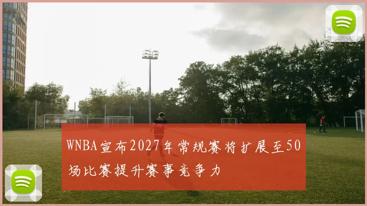 WNBA宣布2027年常规赛将扩展至50场比赛提升赛事竞争力