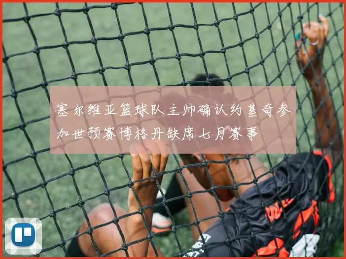 塞尔维亚篮球队主帅确认约基奇参加世预赛博格丹缺席七月赛事