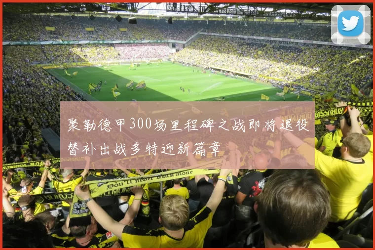 聚勒德甲300场里程碑之战即将退役替补出战多特迎新篇章