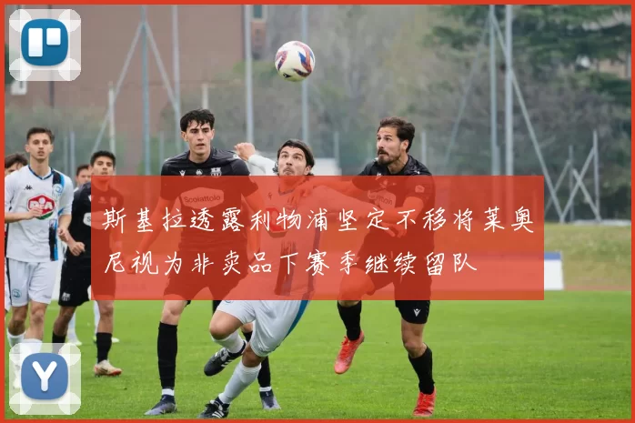 斯基拉透露利物浦坚定不移将莱奥尼视为非卖品下赛季继续留队