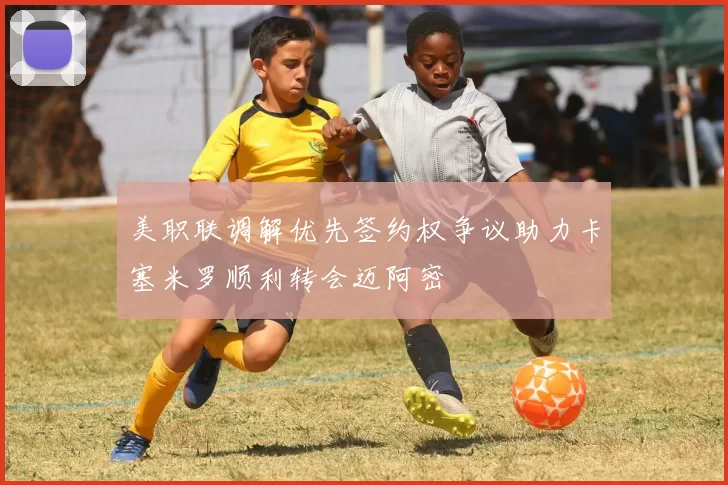 美职联调解优先签约权争议助力卡塞米罗顺利转会迈阿密