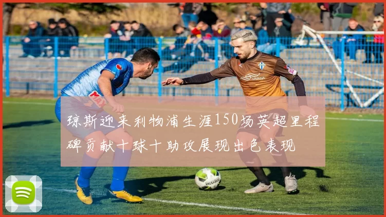 琼斯迎来利物浦生涯150场英超里程碑贡献十球十助攻展现出色表现