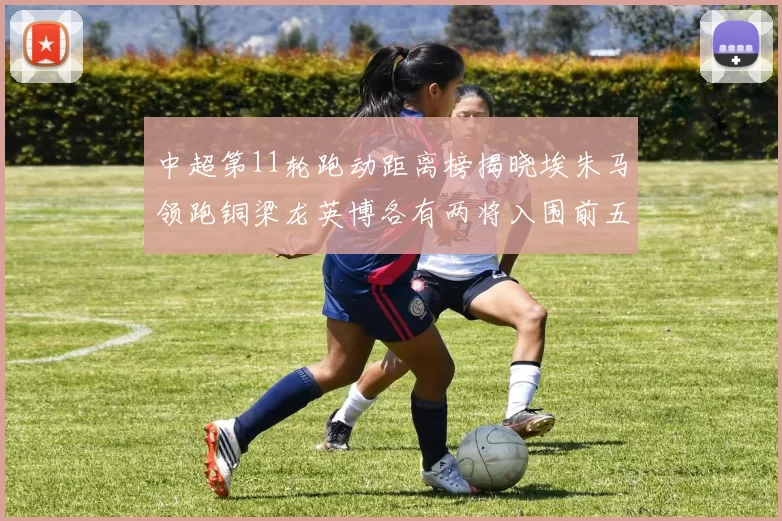 中超第11轮跑动距离榜揭晓埃朱马领跑铜梁龙英博各有两将入围前五